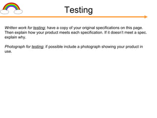 Testing Written work for  testing ; have a copy of your original specifications on this page. Then explain how your product meets each specification. If it doesn’t meet a spec. explain why. Photograph for  testing ; if possible include a photograph showing your product in use. 