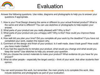 Evaluation Answer the following questions. Use notes, diagrams and photographs to help you to answer your questions if appropriate. 1. How is your Final Design drawing the same or different to your actual finished product? What is the same and what is different? You can use sketches or photographs to help explain your answer. 2. What parts of your product are you really pleased with? Why is this? 3. What parts of your product are you unhappy with? Why is this? How could you improve these parts? 4. How well did you plan your time? Did you complete all your work by the deadline? If you have not completed your work, explain the reason why. 5. Comment on the design and finish of your product. Is it well made, does it look good? How could you have made it better? 6. If you had the opportunity to remake your product, what would you change and what would you keep the same? Use sketches to help you answer your question. 7. Did you choose the correct materials to make your product? What evidence do you have for you answer? 8. What do other people – especially the target user(s) – think of your work. Ask other students their opinion. You can word process this work, but remember, the main priority is to complete this work. Also include sketches and photographs as part of your evaluation. 
