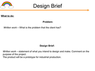 Design Brief What to do: Design Brief: Written work –  statement of what you intend to design and make. Comment on the purpose of the project. The product will be a prototype for industrial production. Problem: Written work –  What is the problem that the client has? 