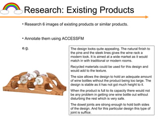 Research: Existing Products Research 6 images of existing products or similar products. Annotate them using ACCESSFM e.g.  The design looks quite appealing. The natural finish to the pine and the sleek lines gives the wine rack a modern look. It is aimed at a wide market as it would match in with traditional or modern rooms. Recycled materials could be used for this design and would add to the texture. The size allows the design to hold an adequate amount of wine bottles without the product being too large. The design is stable as it has not got much height to it. When the product is full to its capacity there would not be any problem in getting one wine bottle out without disturbing the rest which is very safe. The dowel joints are strong enough to hold both sides of the design. And for this particular design this type of joint is suffice. 