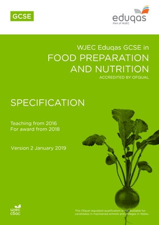 WJEC Eduqas GCSE in
FOOD PREPARATION
AND NUTRITION
SPECIFICATION
Teaching from 2016
For award from 2018
This Ofqual regulated qualification is not available for
candidates in maintained schools and colleges in Wales.
ACCREDITED BY OFQUAL
GCSE
Version 2 January 2019
 