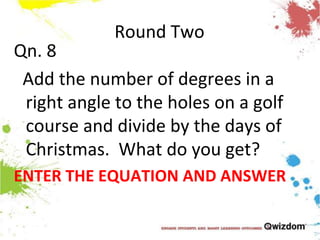 Round TwoQn. 8  Add the number of degrees in a right angle to the holes on a golf course and divide by the days of Christmas.  What do you get?ENTER THE EQUATION AND ANSWER