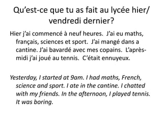 Qu’est-ce que tu as fait au lycée hier/
          vendredi dernier?
Hier j’ai commencé à neuf heures. J’ai eu maths,
  français, sciences et sport. J’ai mangé dans a
  cantine. J’ai bavardé avec mes copains. L’après-
  midi j’ai joué au tennis. C’était ennuyeux.

Yesterday, I started at 9am. I had maths, French,
  science and sport. I ate in the cantine. I chatted
  with my friends. In the afternoon, I played tennis.
  It was boring.
 