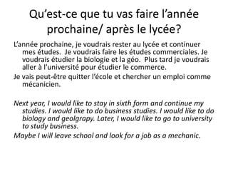 Qu’est-ce que tu vas faire l’année
        prochaine/ après le lycée?
L’année prochaine, je voudrais rester au lycée et continuer
   mes études. Je voudrais faire les études commerciales. Je
   voudrais étudier la biologie et la géo. Plus tard je voudrais
   aller à l’université pour étudier le commerce.
Je vais peut-être quitter l’école et chercher un emploi comme
   mécanicien.

Next year, I would like to stay in sixth form and continue my
  studies. I would like to do business studies. I would like to do
  biology and geolgrapy. Later, I would like to go to university
  to study business.
Maybe I will leave school and look for a job as a mechanic.
 