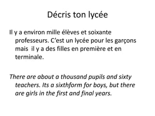 Décris ton lycée
Il y a environ mille élèves et soixante
   professeurs. C’est un lycée pour les garçons
   mais il y a des filles en première et en
   terminale.

There are about a thousand pupils and sixty
  teachers. Its a sixthform for boys, but there
  are girls in the first and final years.
 