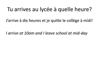 Tu arrives au lycée à quelle heure?
J’arrive à dix heures et je quitte le collège à midi!

I arrive at 10am and I leave school at mid-day
 