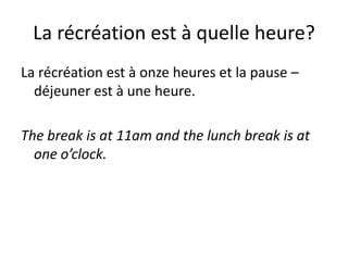 La récréation est à quelle heure?
La récréation est à onze heures et la pause –
  déjeuner est à une heure.

The break is at 11am and the lunch break is at
  one o’clock.
 