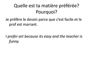 Quelle est ta matière préférée?
                Pourquoi?
Je préfère le dessin parce que c’est facile et le
  prof est marrant.

I prefer art because its easy and the teacher is
   funny.
 