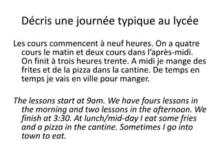 Décris une journée typique au lycée
Les cours commencent à neuf heures. On a quatre
  cours le matin et deux cours dans l’après-midi.
  On finit à trois heures trente. A midi je mange des
  frites et de la pizza dans la cantine. De temps en
  temps je vais en ville pour manger.

The lessons start at 9am. We have fours lessons in
  the morning and two lessons in the afternoon. We
  finish at 3:30. At lunch/mid-day I eat some fries
  and a pizza in the cantine. Sometimes I go into
  town to eat.
 