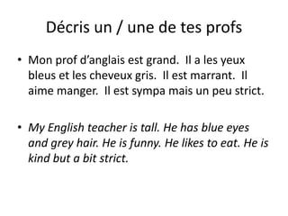 Décris un / une de tes profs
• Mon prof d’anglais est grand. Il a les yeux
  bleus et les cheveux gris. Il est marrant. Il
  aime manger. Il est sympa mais un peu strict.

• My English teacher is tall. He has blue eyes
  and grey hair. He is funny. He likes to eat. He is
  kind but a bit strict.
 