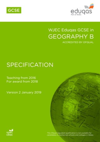 WJEC Eduqas GCSE in
GEOGRAPHY B
SPECIFICATION
Teaching from 2016
For award from 2018
Version 2 January 2019
This Ofqual regulated qualification is not available for
candidates in maintained schools and colleges in Wales.
ACCREDITED BY OFQUAL
GCSE
 