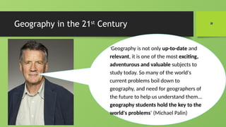 Geography in the 21st
Century
‘Geography is not only up-to-date and
relevant, it is one of the most exciting,
adventurous and valuable subjects to
study today. So many of the world's
current problems boil down to
geography, and need for geographers of
the future to help us understand them...
geography students hold the key to the
world's problems’ (Michael Palin)
 