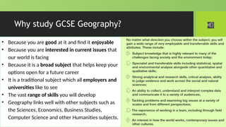 Why study GCSE Geography?
• Because you are good at it and find it enjoyable
• Because you are interested in current issues that
our world is facing
• Because it is a broad subject that helps keep your
options open for a future career
• It is a traditional subject which all employers and
universities like to see
• The vast range of skills you will develop
• Geography links well with other subjects such as
the Sciences, Economics, Business Studies,
Computer Science and other Humanities subjects.
 