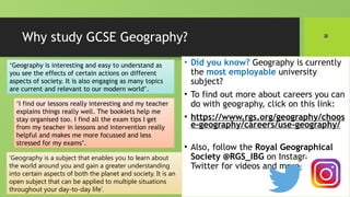 Why study GCSE Geography?
• Did you know? Geography is currently
the most employable university
subject?
• To find out more about careers you can
do with geography, click on this link:
• https://www.rgs.org/geography/choos
e-geography/careers/use-geography/
• Also, follow the Royal Geographical
Society @RGS_IBG on Instagram or
Twitter for videos and more
‘Geography is interesting and easy to understand as
you see the effects of certain actions on different
aspects of society. It is also engaging as many topics
are current and relevant to our modern world’.
‘Geography is a subject that enables you to learn about
the world around you and gain a greater understanding
into certain aspects of both the planet and society. It is an
open subject that can be applied to multiple situations
throughout your day-to-day life’.
‘I find our lessons really interesting and my teacher
explains things really well. The booklets help me
stay organised too. I find all the exam tips I get
from my teacher in lessons and intervention really
helpful and makes me more focussed and less
stressed for my exams’.
 