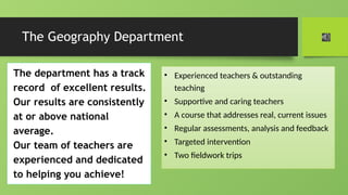 The Geography Department
The department has a track
record of excellent results.
Our results are consistently
at or above national
average.
Our team of teachers are
experienced and dedicated
to helping you achieve!
• Experienced teachers & outstanding
teaching
• Supportive and caring teachers
• A course that addresses real, current issues
• Regular assessments, analysis and feedback
• Targeted intervention
• Two fieldwork trips
 