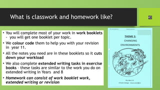 What is classwork and homework like?
• You will complete most of your work in work booklets
- you will get one booklet per topic.
• We colour code them to help you with your revision
in year 11.
• All the notes you need are in these booklets so it cuts
down your workload
• We also complete extended writing tasks in exercise
books – these tasks are similar to the work you do on
extended writing in Years and 8
• Homework can consist of work booklet work,
extended writing or revision
 
