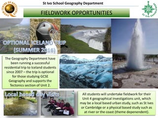 St Ivo School Geography Department
FIELDWORK OPPORTUNITIES
The Geography Department have
been running a successful
residential trip to Iceland students
since 2007 – the trip is optional
for those studying GCSE
Geography and supports the
Tectonics section of Unit 2.
All students will undertake fieldwork for their
Unit 4 geographical investigations unit, which
may be a local based urban study, such as St Ives
or Cambridge or a physical based study such as
at river or the coast (theme depenendent).
 