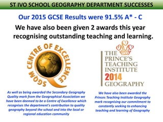 Our 2015 GCSE Results were 91.5% A* - C
We have also been given 2 awards this year
recognising outstanding teaching and learning.
As well as being awarded the Secondary Geography
Quality mark from the Geographical Association we
have been deemed to be a Centre of Excellence which
recognises the department's contribution to quality
geography beyond the school and into the local or
regional education community
We have also been awarded the
Princes Teaching Institute Geography
mark recognising our commitment to
constantly seeking to enhancing
teaching and learning of Geography
ST IVO SCHOOL GEOGRAPHY DEPARTMENT SUCCESSES
 