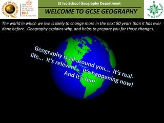 The world in which we live is likely to change more in the next 50 years than it has ever
done before. Geography explains why, and helps to prepare you for those changes...
St Ivo School Geography Department
WELCOME TO GCSE GEOGRAPHY
 
