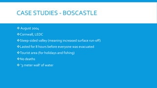 CASE STUDIES - BOSCASTLE
 August 2004
Cornwall, LEDC
Steep-sided valley (meaning increased surface run-off)
Lasted for 8 hours before everyone was evacuated
Tourist area (for holidays and fishing)
No deaths
 ‘3 meter wall’ of water
 
