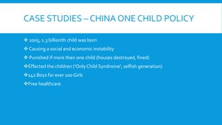 CASE STUDIES – CHINA ONE CHILD POLICY
 2005, 1.3 billionth child was born
 Causing a social and economic instability
 Punished if more then one child (houses destroyed, fined)
Effected the children (‘Only Child Syndrome’, selfish generation)
142 Boys for ever 100 Girls
Free healthcare
 