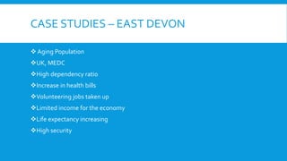 CASE STUDIES – EAST DEVON
 Aging Population
UK, MEDC
High dependency ratio
Increase in health bills
Volunteering jobs taken up
Limited income for the economy
Life expectancy increasing
High security
 
