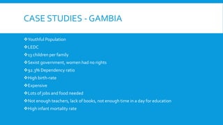 CASE STUDIES - GAMBIA
Youthful Population
LEDC
13 children per family
Sexist government, women had no rights
92.3% Dependency ratio
High birth-rate
Expensive
Lots of jobs and food needed
Not enough teachers, lack of books, not enough time in a day for education
High infant mortality rate
 