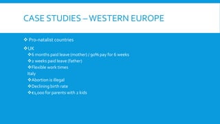 CASE STUDIES –WESTERN EUROPE
 Pro-natalist countries
UK
6 months paid leave (mother) / 90% pay for 6 weeks
2 weeks paid leave (father)
Flexible work times
Italy
Abortion is illegal
Declining birth rate
€1,000 for parents with 2 kids
 