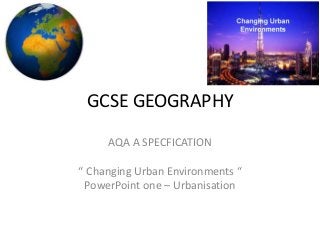 GCSE GEOGRAPHY
AQA A SPECFICATION
“ Changing Urban Environments “
PowerPoint one – Urbanisation
 