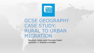 GCSE GEOGRAPHY
CASE STUDY:
RURAL TO URBAN
MIGRATION
Revision notes and Previous Exam
question + answer example
 
