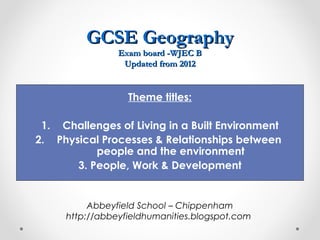 GCSE Geography
                Exam board -WJEC B
                 Updated from 2012


                  Theme titles:

 1. Challenges of Living in a Built Environment
2. Physical Processes & Relationships between
           people and the environment
       3. People, Work & Development


          Abbeyfield School – Chippenham
     http://abbeyfieldhumanities.blogspot.com
 