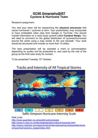 GCSE Geography@IST
                  Cyclone & Hurricane Team
Research assignment.

You and your team will be researching the physical processes that
cause hurricanes / cyclones to form. Your presentation may incorporate
or have embedded video clips from Google or YouTube. You should
include information on a case study cyclone called Cyclone Nargis. You
will need to comment on the global distribution of cyclones/hurricanes
around the world using a map similar to the one beneath. Your work
should be structured and include no more than 10 slides.

The best presentation will be awarded a merit or commendation
depending on quality and be presented to, and used by the rest of the
group as the final case study for revision.

To be presented Tuesday 13th October.




Web Links
http://www.guardian.co.uk/world/cyclonenargis
http://www.s-cool.co.uk/alevel/geography/natural-hazards.html
http://topics.nytimes.com/topics/news/international/countriesandterritorie
s/myanmar/cyclone_nargis/index.html
 