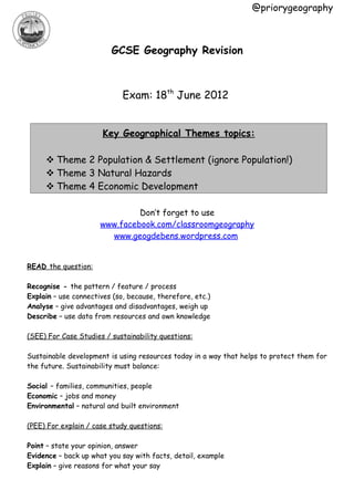 @priorygeography



                         GCSE Geography Revision



                             Exam: 18th June 2012


                       Key Geographical Themes topics:

      Theme 2 Population & Settlement (ignore Population!)
      Theme 3 Natural Hazards
      Theme 4 Economic Development

                               Don’t forget to use
                      www.facebook.com/classroomgeography
                        www.geogdebens.wordpress.com


READ the question:

Recognise - the pattern / feature / process
Explain – use connectives (so, because, therefore, etc.)
Analyse – give advantages and disadvantages, weigh up
Describe – use data from resources and own knowledge

(SEE) For Case Studies / sustainability questions:

Sustainable development is using resources today in a way that helps to protect them for
the future. Sustainability must balance:

Social – families, communities, people
Economic – jobs and money
Environmental – natural and built environment

(PEE) For explain / case study questions:

Point – state your opinion, answer
Evidence – back up what you say with facts, detail, example
Explain – give reasons for what your say
 