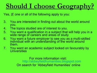 Should I choose Geography? Yes,  IF  one or all of the following apply to you: You are interested in finding out about the world around you. The topics studied are of interest to you. You want a qualification in a subject that will help you in a wide range of careers and areas of study You want a future employer to see you as a multi-skilled individual with an understanding of the world around them. You want an academic subject looked on favourably by Universities For more information visit:  http://abbeyfieldhumanities.blogspot.com On search for ‘Abbeyfield Humanities’ online 
