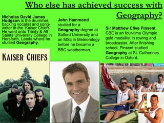 Who else has achieved success with Geography? Nicholas David James Hodgson  is the drummer, backing vocalist and song-writer in the ‘Kaiser Chiefs’. He went onto Trinity & All Saints University College in Horsforth, Leeds where he studied  Geography . Sir Matthew Clive Pinsent  CBE is an four-time Olympic gold medallist in rowing and broadcaster.  After finishing school, Pinsent studied  Geography  at St. Catherines College in Oxford.  John Hammond  studied for a  Geography  degree at Salford University and an MSc in Meteorology before he became a BBC weatherman.   