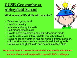 GCSE Geography at  Abbeyfield School What essential life skills will I acquire? Team and group work Creative thinking Independent enquiry skills Self-management skills How to solve problems and justify decisions made  How to collect and interpret data through fieldwork. Using secondary data to find out about different peoples, cultures & environments – research and filtering skills Reflective, analytical skills and communication skills Geography helps to develop broadminded and capable independent  learners who are well equipped to cope with life’s challenges. 