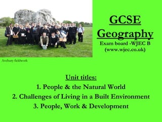 GCSE Geography Exam board -WJEC B (www.wjec.co.uk) Unit titles: 1. People & the Natural World 2. Challenges of Living in a Built Environment 3. People, Work & Development Avebury fieldwork 