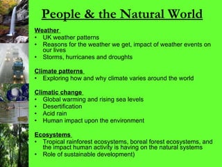 People & the Natural World Weather   UK weather patterns Reasons for the weather we get, impact of weather events on our lives Storms, hurricanes and droughts  Climate patterns   Exploring how and why climate varies around the world Climatic change   Global warming and rising sea levels Desertification Acid rain Human impact upon the environment Ecosystems   Tropical rainforest ecosystems, boreal forest ecosystems, and the impact human activity is having on the natural systems Role of sustainable development) 