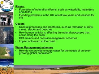 Rivers   Formation of natural landforms, such as waterfalls, meanders and deltas Flooding problems in the UK in last few years and reasons for this Coasts   Coastal processes and landforms, such as formation of cliffs, caves, stacks and beaches How human activity is affecting the natural processes that occur along the coast Cliff erosion and coastal management schemes Impact of tourism at the coast Water Management schemes   How do we provide enough water for the needs of an ever-growing global population?  