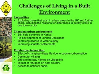 Challenges of Living in a Built Environment Inequalities Exploring those that exist in urban areas in the UK and further afield, including the reasons for differences in quality of life in one town or city Changing urban environment Self help schemes in Kenya Re-development of London Docklands Improving access to water supply Improving squatter settlements Rural-urban interaction   Effect of changing village life due to counter-urbanisation Commuter villages Effect of holiday homes on village life Impact of refugees on host country Access to national parks 