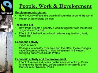 People, Work & Development Employment structures   How industry effects the wealth of countries around the world Impact of technology on jobs Trade and aid   How trade effects a country’s wealth together with the notion of ‘good’ and ‘bad’ aid,  Effect of globalisation on local cultures e.g. fashion, food, music etc Economic activity   Types of work, Changes in industry over time and the effect these changes have on communities e.g. New investment in Swindon; changing patterns in South Wales Economic activity and the environment   Effect of various industries on the environment e.g. Over-fishing in the North Sea, deforestation in Amazonia and tourism in our National Parks 