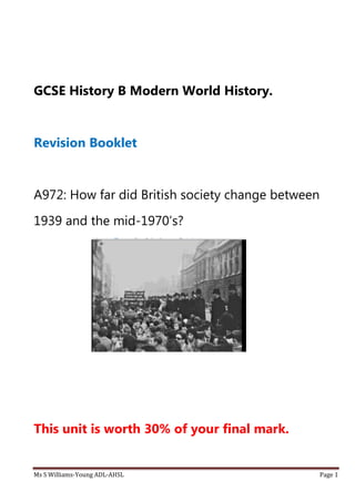 Ms S Williams-Young ADL-AHSL Page 1
GCSE History B Modern World History.
Revision Booklet
A972: How far did British society change between
1939 and the mid-1970’s?
This unit is worth 30% of your final mark.
 
