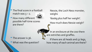 • The final score in a football
match was 3 – 2.
• How many different
possible half-time scores
are there?
• The answer is 36.
• What was the question?
Nessie, the Loch Ness monster,
weighs
‘600kg plus half her weight’.
How much does Nessie weigh?
In an enclosure at the zoo there
are ostriches and giraffes.
If there are 16 heads and 52 legs,
how many of each animal are there?
 