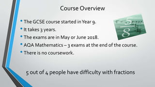 Course Overview
•The GCSE course started inYear 9.
•It takes 3 years.
•The exams are in May or June 2018.
•AQA Mathematics – 3 exams at the end of the course.
•There is no coursework.
5 out of 4 people have difficulty with fractions
 