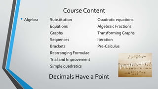 Course Content
• Algebra Substitution Quadratic equations
Equations Algebraic Fractions
Graphs Transforming Graphs
Sequences Iteration
Brackets Pre-Calculus
Rearranging Formulae
Trial and Improvement
Simple quadratics
Decimals Have a Point
 