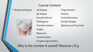 Course Content
• Shape and Space 2D shapes Trigonometry
3D shapes Vectors
Area &Volume Circle Geometry
Pythagoras Similar Shapes
Transformations Spheres and Pyramids
Angles
Measures
Constructions
Simple trigonometry
Why is the number 6 scared? Because 7 8 9.
 