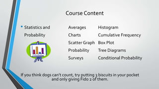 Course Content
• Statistics and Averages Histogram
Probability Charts Cumulative Frequency
Scatter Graph Box Plot
Probability Tree Diagrams
Surveys Conditional Probability
If you think dogs can’t count, try putting 3 biscuits in your pocket
and only giving Fido 2 of them.
 