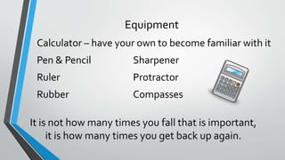Equipment
Calculator – have your own to become familiar with it
Pen & Pencil Sharpener
Ruler Protractor
Rubber Compasses
It is not how many times you fall that is important,
it is how many times you get back up again.
 