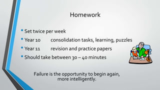 Homework
•Set twice per week
•Year 10 consolidation tasks, learning, puzzles
•Year 11 revision and practice papers
•Should take between 30 – 40 minutes
Failure is the opportunity to begin again,
more intelligently.
 