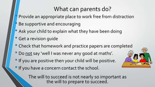 What can parents do?
• Provide an appropriate place to work free from distraction
• Be supportive and encouraging
• Ask your child to explain what they have been doing
• Get a revision guide
• Check that homework and practice papers are completed
• Do not say ‘well I was never any good at maths’.
• If you are positive then your child will be positive.
• If you have a concern contact the school.
The will to succeed is not nearly so important as
the will to prepare to succeed.
 